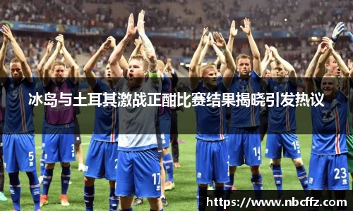 冰岛与土耳其激战正酣比赛结果揭晓引发热议